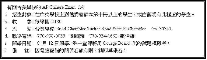 r:  xǮժAP Chinese Exam Z:
a.	ۥ͹H: bǮդW카e|ҥĤQUHWǥ͡AΦۻ{{תǥ͡C
b.	    O: CǴ $150
c.	a    I: xǮ3070 Corners North Ct, Norcross, Ga.30071 
d.	pqܡG678-677-2789  
e.	}Ǥ:  8 16}, Ĥ@ұNCollege Board XDҡC
f.	   :  ]q]ƪYWBAЧYWI
